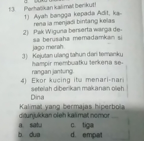 Perhatikan kalimat berikut!
1) Ayah bangga kepada Adit, ka-
rena ia menjadi bintang kelas
2) Pak Wiguna berserta warga de-
sa berusaha memadamkan si
jago merah
3) Kejutan ulang tahun dari temanku
hampir membuatku terkena se-
rangan jantung.
4) Ekor kucing itu menari-nari
setelah diberikan makanan oleh
Dina
Kalimat yang bermajas hiperbola
ditunjukkan oleh kalimat nomor_
a satu c. tiga
b dua d. empat