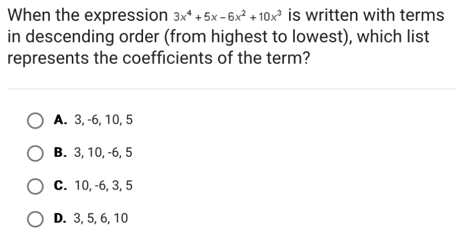 When the expression 3x^4+5x-6x^2+10x^3 is written with terms
in descending order (from highest to lowest), which list
represents the coefficients of the term?
A. 3, -6, 10, 5
B. 3, 10, -6, 5
C. 10, -6, 3, 5
D. 3, 5, 6, 10