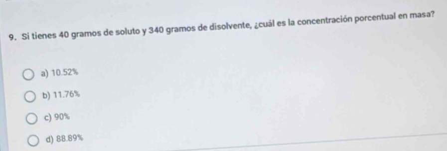 Si tienes 40 gramos de soluto y 340 gramos de disolvente, ¿cuál es la concentración porcentual en masa?
a) 10.52%
b) 11.76%
c) 90%
d) 88.89%