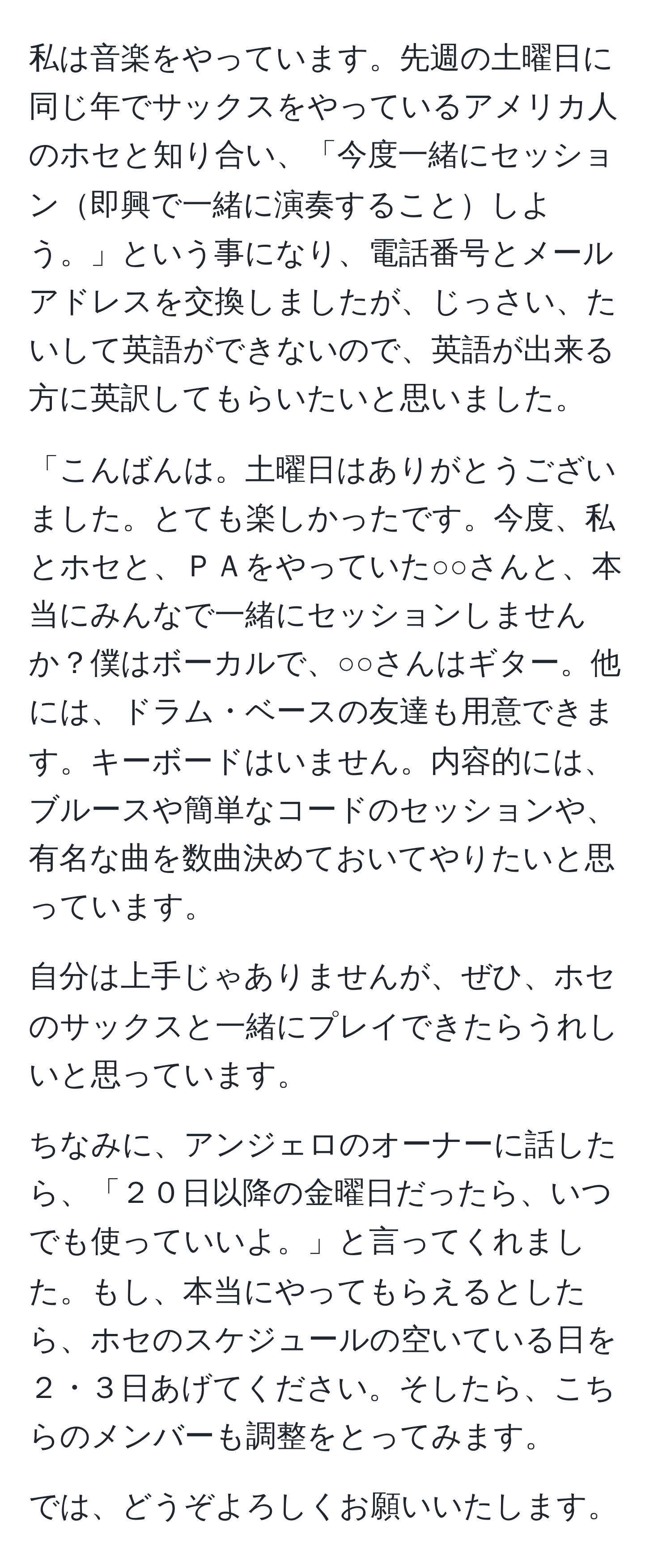 私は音楽をやっています。先週の土曜日に同じ年でサックスをやっているアメリカ人のホセと知り合い、「今度一緒にセッション即興で一緒に演奏することしよう。」という事になり、電話番号とメールアドレスを交換しましたが、じっさい、たいして英語ができないので、英語が出来る方に英訳してもらいたいと思いました。

「こんばんは。土曜日はありがとうございました。とても楽しかったです。今度、私とホセと、ＰＡをやっていた○○さんと、本当にみんなで一緒にセッションしませんか？僕はボーカルで、○○さんはギター。他には、ドラム・ベースの友達も用意できます。キーボードはいません。内容的には、ブルースや簡単なコードのセッションや、有名な曲を数曲決めておいてやりたいと思っています。

自分は上手じゃありませんが、ぜひ、ホセのサックスと一緒にプレイできたらうれしいと思っています。

ちなみに、アンジェロのオーナーに話したら、「２０日以降の金曜日だったら、いつでも使っていいよ。」と言ってくれました。もし、本当にやってもらえるとしたら、ホセのスケジュールの空いている日を２・３日あげてください。そしたら、こちらのメンバーも調整をとってみます。

では、どうぞよろしくお願いいたします。