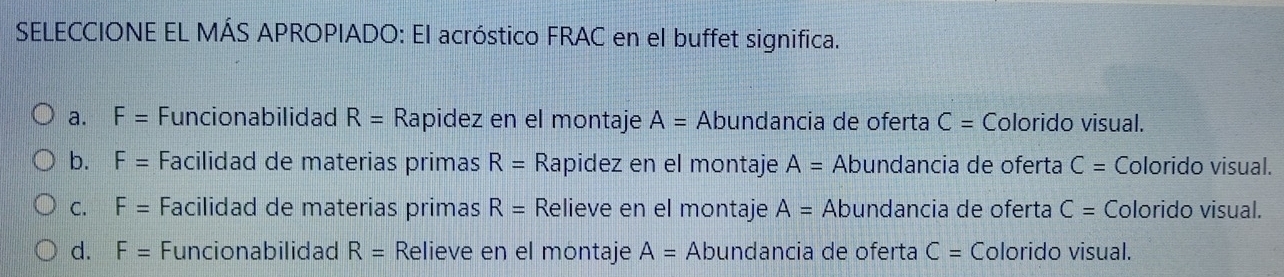 SELECCIONE EL MÁS APROPIADO: El acróstico FRAC en el buffet significa.
a. F= Funcionabilidad R= Rapidez en el montaje A= Abundancia de oferta C= Colorido visual.
b. F= Facilidad de materias primas R= Rapidez en el montaje A= Abundancia de oferta C= Colorido visual.
C. F= Facilidad de materias primas R= Relieve en el montaje A= Abundancia de oferta C= Colorido visual.
d. F= Funcionabilidad R= Relieve en el montaje A= Abundancia de oferta C= Colorido visual.