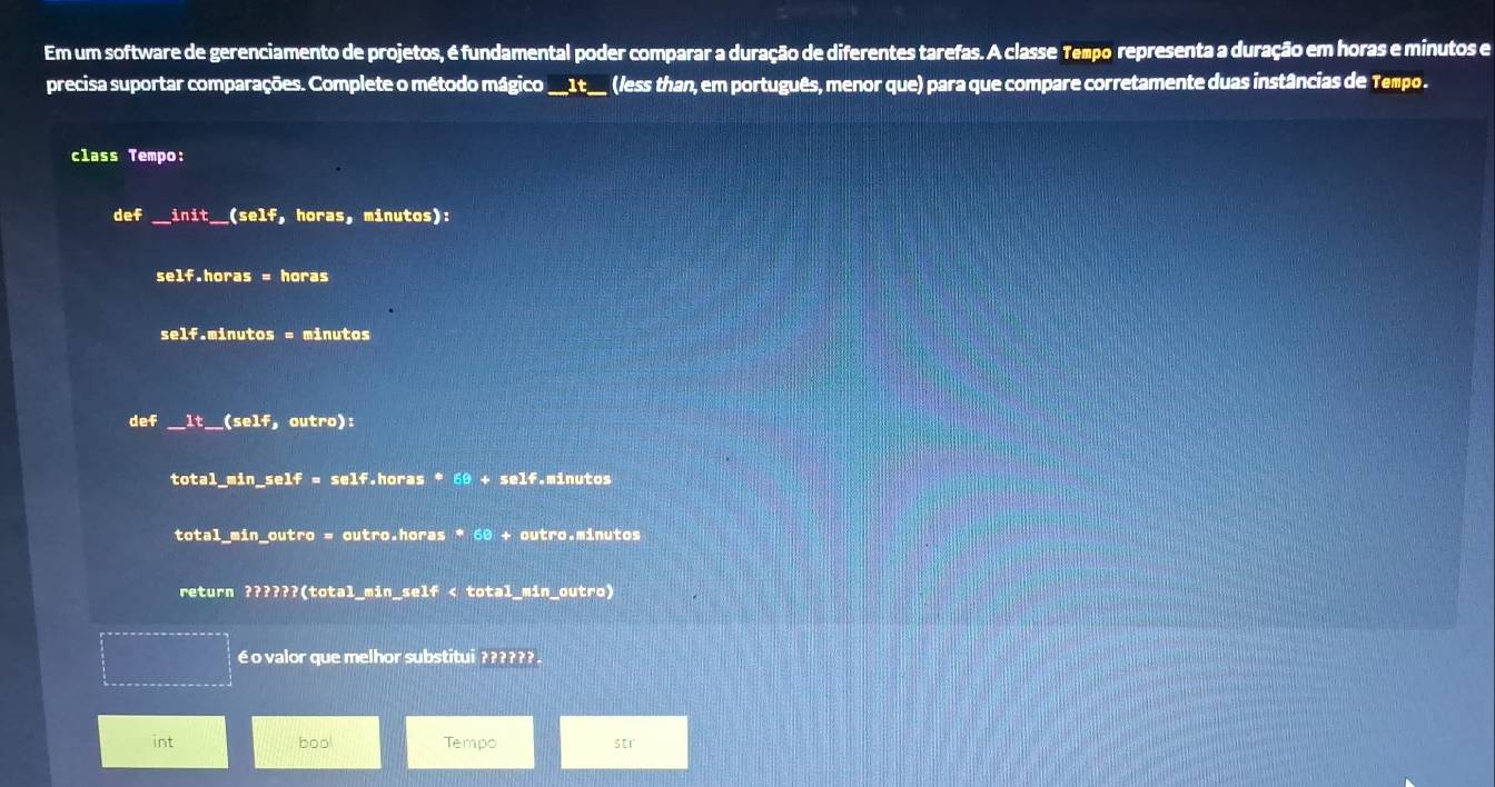 Em um software de gerenciamento de projetos, é fundamental poder comparar a duração de diferentes tarefas. A classe Tempo representa a duração em horas e minutos e 
precisa suportar comparações. Complete o método mágico __1t__ (less than, em português, menor que) para que compare corretamente duas instâncias de Tempo . 
class Tempo: 
def init _ _(self, horas, minutos): 
self.horas = horas 
self.minutos = minutos 
def __lt__(self, outro): 
total_min_self = self.horas * 60 + self.minutos 
total_min_outro = outro.horas * 60 + outro.minutos 
return ??????(total_min_self < total_min_outro) 
é o valor que melhor substitui ?????? 
int boo Tempo str