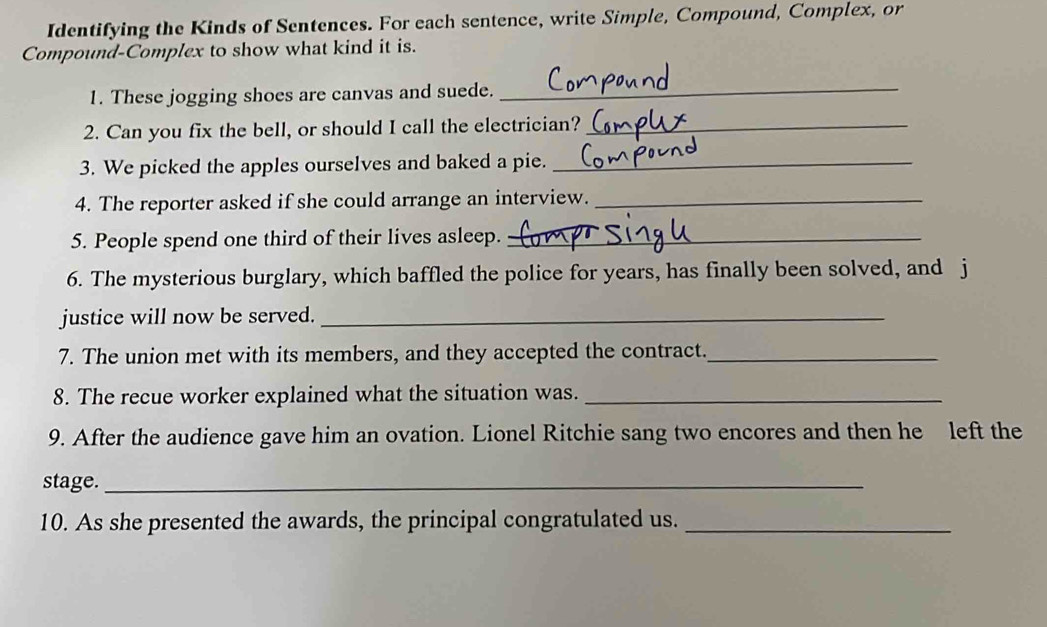 Identifying the Kinds of Sentences. For each sentence, write Simple, Compound, Complex, or 
Compound-Complex to show what kind it is. 
1. These jogging shoes are canvas and suede._ 
2. Can you fix the bell, or should I call the electrician?_ 
3. We picked the apples ourselves and baked a pie._ 
4. The reporter asked if she could arrange an interview._ 
5. People spend one third of their lives asleep._ 
6. The mysterious burglary, which baffled the police for years, has finally been solved, and j 
justice will now be served._ 
7. The union met with its members, and they accepted the contract._ 
8. The recue worker explained what the situation was._ 
9. After the audience gave him an ovation. Lionel Ritchie sang two encores and then he left the 
stage._ 
10. As she presented the awards, the principal congratulated us._