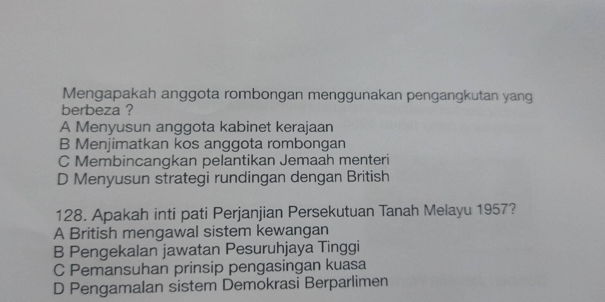 Mengapakah anggota rombongan menggunakan pengangkutan yang
berbeza ?
A Menyusun anggota kabinet kerajaan
B Menjimatkan kos anggota rombongan
C Membincangkan pelantikan Jemaah menteri
D Menyusun strategi rundingan dengan British
128. Apakah inti pati Perjanjian Persekutuan Tanah Melayu 1957?
A British mengawal sistem kewangan
B Pengekalan jawatan Pesuruhjaya Tinggi
C Pemansuhan prinsip pengasingan kuasa
D Pengamalan sistem Demokrasi Berparlimen