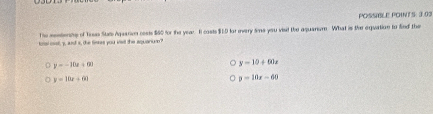 POSSIBLE POINTS: 3.03
The meistersta of Txxas State Aquarium costs $60 for the year. It costs $10 for every time you visit the aquarium. What is the equation to find the
teisl cost, y, and i, the fintes you visif the aquarium?
y=-10x+60
y=10+60x
y=10x+60
y=10x-60