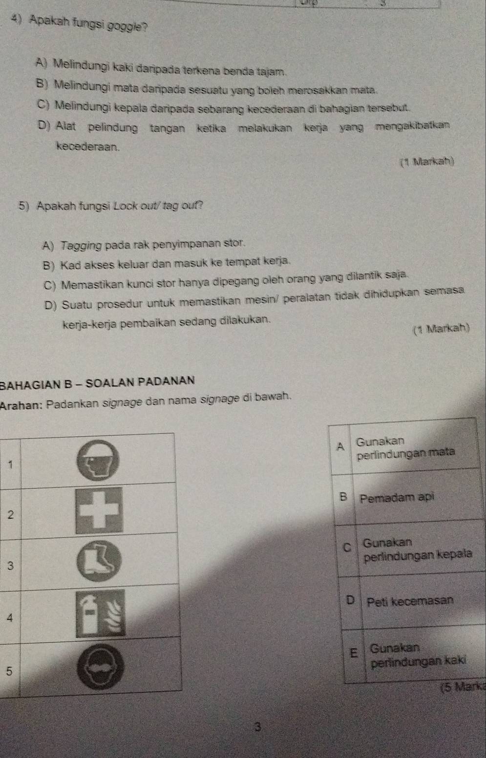 Apakah fungsi goggle?
A) Melindungi kaki daripada terkena benda tajam.
B) Melindungi mata daripada sesuatu yang boleh merosakkan mata.
C) Melindungi kepala daripada sebarang kecederaan di bahagian tersebut.
D) Alat pelindung tangan ketika melakukan kerja yang məngakibatkan
kecederaan.
(1 Markah)
5) Apakah fungsi Lock out/ tag ouf?
A) Tagging pada rak penyimpanan stor.
B) Kad akses keluar dan masuk ke tempat kerja.
C) Memastikan kunci stor hanya dipegang oleh orang yang dilantik saja.
D) Suatu prosedur untuk memastikan mesin/ peralatan tidak dihidupkan semasa
kerja-kerja pembaikan sedang dilakukan.
(1 Markah)
BAHAGIAN B - SOALAN PADANAN
Araħan: Padankan signage dan nama signage di bawah.
1
2
a
3
4
5
rka