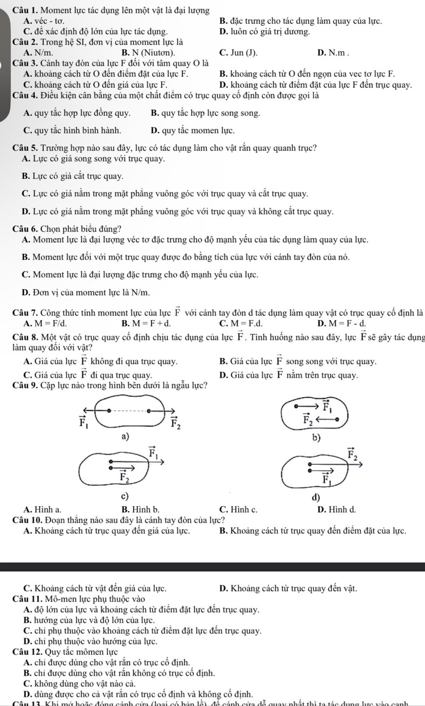 Moment lực tác dụng lên một vật là đại lượng
A. véc - tơ. B. đặc trưng cho tác dụng làm quay của lực.
C. để xác định độ lớn của lực tác dụng. D. luôn có giá trị dương.
Câu 2. Trong hệ SI, đơn vị của moment lực là
A. N/m B. N (Niutơn). C. Jun (J). D. N.m .
Câu 3. Cánh tay đòn của lực F đổi với tâm quay O là
A. khoảng cách từ O đến điểm đặt của lực F. B. khoảng cách từ O đến ngọn của vec tơ lực F.
C. khoảng cách từ O đến giá của lực F. D. khoảng cách từ điểm đặt của lực F đến trục quay.
Câu 4. Điều kiện cân bằng của một chất điểm có trục quay cố định còn được gọi là
A. quy tắc hợp lực đồng quy. B. quy tắc hợp lực song song.
C. quy tắc hình bình hành. D. quy tắc momen lực.
Câu 5. Trường hợp nào sau đây, lực có tác dụng làm cho vật rắn quay quanh trục?
A. Lực có giá song song với trục quay.
B. Lực có giá cắt trục quay.
C. Lực có giá nằm trong mặt phẳng vuông góc với trục quay và cắt trục quay.
D. Lực có giá nằm trong mặt phẳng vuông góc với trục quay và không cắt trục quay.
Câu 6. Chọn phát biểu đúng?
A. Moment lực là đại lượng véc tơ đặc trưng cho độ mạnh yếu của tác dụng làm quay của lực.
B. Moment lực đối với một trục quay được đo bằng tích của lực với cánh tay đòn của nó.
C. Moment lực là đại lượng đặc trưng cho độ mạnh yếu của lực.
D. Đơn vị của moment lực là N/m.
Câu 7. Công thức tính moment lực của lực vector F với cánh tay đòn d tác dụng làm quay vật có trục quay cố định là
A. M=F/d. B. M=F+d. C. M=F.d. D. M=F-d.
Câu 8. Một vật có trục quay cố định chịu tác dụng của lực vector F. Tình huống nào sau đây, lực F sẽ gây tác dụng
làm quay đổi với vật?
A. Giá của lực vector F không đi qua trục quay. B. Giá của lực vector F song song với trục quay.
vector E
C. Giá của lực vector F đi qua trục quay. D. Giá của lực F nằm trên trục quay.
Câu 9. Cặp lực nào trong hình bền dưới là ngẫu lực?
vector F_1
vector F_1
vector F_2
vector F_2
a)
b)
vector F_1
vector F_2
vector F_2
vector F_1
c)
d)
A. Hình a. B. Hình b. C. Hình c. D. Hình d.
Câu 10. Đoạn thăng nào sau đây là cánh tay đòn của lực?
A. Khoảng cách từ trục quay đên giá của lực. B. Khoảng cách từ trục quay đến điểm đặt của lực.
C. Khoảng cách từ vật đến giá của lực. D. Khoảng cách từ trục quay đến vật.
Câu 11. Mô-men lực phụ thuộc vào
A. độ lớn của lực và khoảng cách từ điểm đặt lực đến trục quay.
B. hướng của lực và độ lớn của lực.
C. chỉ phụ thuộc vào khoảng cách từ điểm đặt lực đến trục quay.
D. chỉ phụ thuộc vào hướng của lực.
Câu 12. Quy tắc mômen lực
A. chỉ được dùng cho vật rắn có trục cố định
B. chỉ được dùng cho vật rắn không có trục cố định.
C. không dùng cho vật nào cả.
D. dùng được cho cả vật rắn có trục cố định và không cố định.
nánh sửa đễ quay nhất thì ta táa dụng lưa vào canh