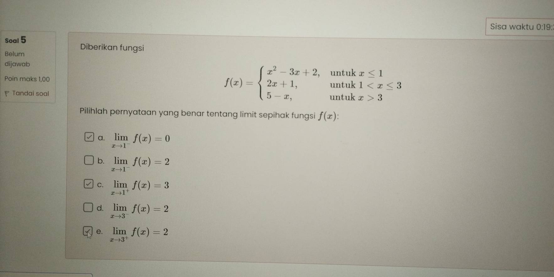 Sisa waktu 0:19:
Soal 5
Diberikan fungsi
Belum
dijawab
f(x)=beginarrayl x^2-3x+2, 2x+1, 5-x,endarray. untuk beginarrayr x≤ 1 1 3endarray
Poin maks 1,00 untuk
Tandai soal untuk
Pilihlah pernyataan yang benar tentang limit sepihak fungsi f(x)
a. limlimits _xto 1^-f(x)=0
b. limlimits _xto 1^-f(x)=2
C. limlimits _xto 1^+f(x)=3
d. limlimits _xto 3^-f(x)=2
e. limlimits _xto 3^+f(x)=2