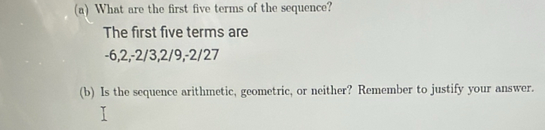 What are the first five terms of the sequence? 
The first five terms are
-6, 2, -2/3, 2/9, -2/27
(b) Is the sequence arithmetic, geometric, or neither? Remember to justify your answer.