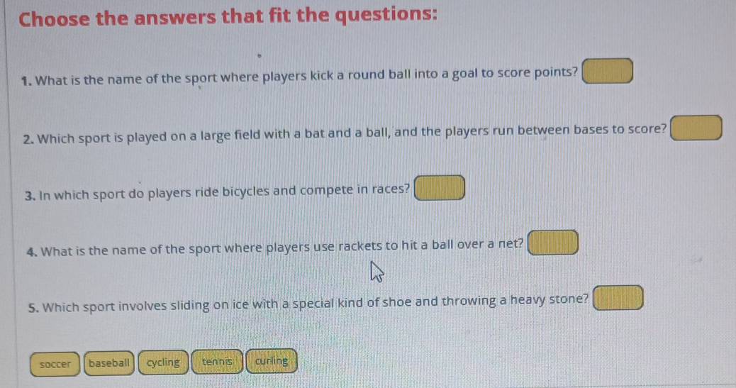 Choose the answers that fit the questions:
1. What is the name of the sport where players kick a round ball into a goal to score points?
2. Which sport is played on a large field with a bat and a ball, and the players run between bases to score?
3. In which sport do players ride bicycles and compete in races?
4. What is the name of the sport where players use rackets to hit a ball over a net?
5. Which sport involves sliding on ice with a special kind of shoe and throwing a heavy stone?
soccer baseball cycling tennis curling