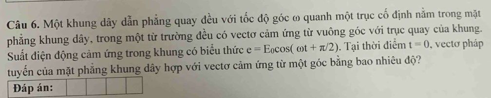 Một khung dây dẫn phẳng quay đều với tốc độ góc ω quanh một trục cố định nằm trong mặt 
phẳng khung dây, trong một từ trường đều có vectơ cảm ứng từ vuông góc với trục quay của khung. 
Suất điện động cảm ứng trong khung có biểu thức e=E_0cos (omega t+π /2). Tại thời điểm t=0 , vectơ pháp 
tuyến của mặt phẳng khung dây hợp với vectơ cảm ứng từ một góc bằng bao nhiêu độ? 
Đáp án: