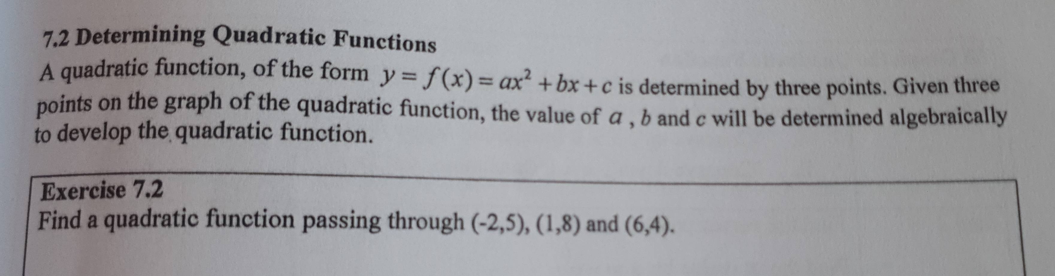 7.2 Determining Quadratic Functions 
A quadratic function, of the form y=f(x)=ax^2+bx+c is determined by three points. Given three 
points on the graph of the quadratic function, the value of α , b and c will be determined algebraically 
to develop the quadratic function. 
Exercise 7.2 
Find a quadratic function passing through (-2,5), (1,8) and (6,4).