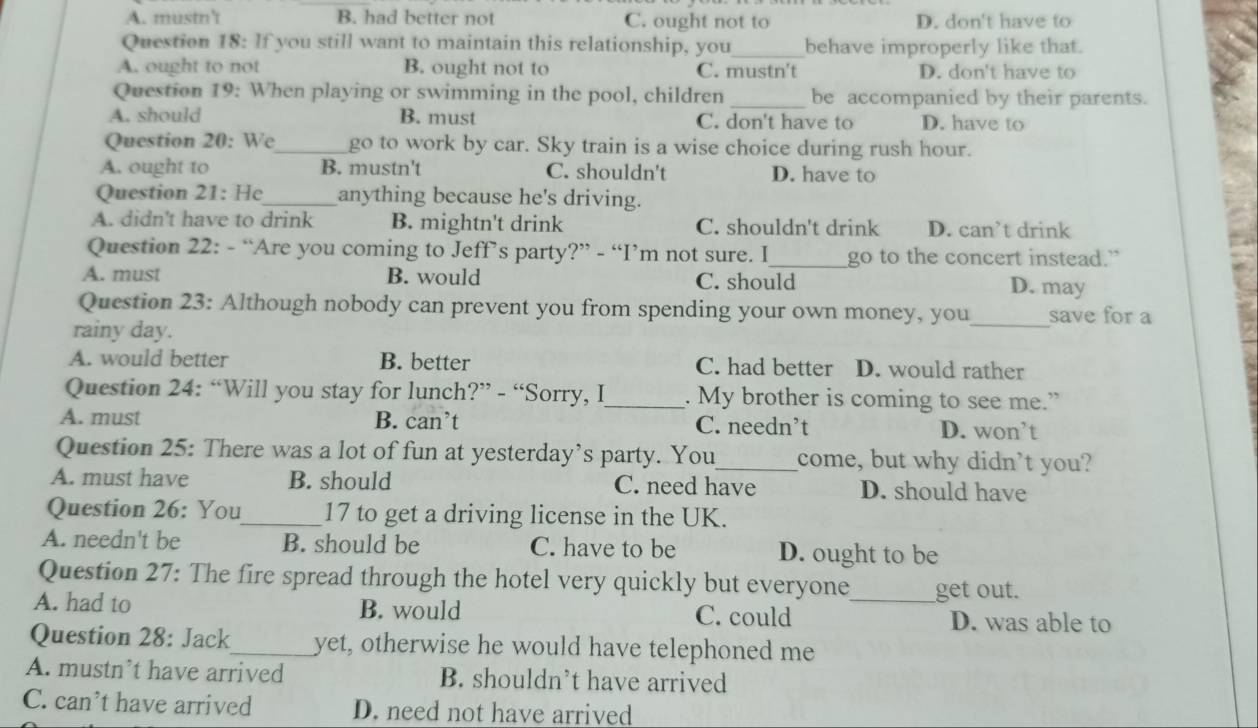 A. mustn't B. had better not C. ought not to D. don't have to
Question 18: If you still want to maintain this relationship, you_ behave improperly like that.
A. ought to not B. ought not to C. mustn't D. don't have to
Question 19: When playing or swimming in the pool, children _be accompanied by their parents.
A. should B. must C. don't have to D. have to
Question 20: We_ go to work by car. Sky train is a wise choice during rush hour.
A. ought to B. mustn't C. shouldn't D. have to
Question 21: He_ anything because he's driving.
A. didn't have to drink B. mightn't drink C. shouldn't drink D. can’t drink
Question 22: - “Are you coming to Jeff’s party?” - “I’m not sure. I_ go to the concert instead.”
A. must B. would C. should D. may
Question 23: Although nobody can prevent you from spending your own money, you save for a
rainy day.
_
A. would better B. better C. had better D. would rather
Question 24: “Will you stay for lunch?” - “Sorry, I_ . My brother is coming to see me.”
A. must B. can’t C. needn’t D. won’t
Question 25: There was a lot of fun at yesterday’s party. You_ come, but why didn’t you?
A. must have B. should C. need have D. should have
Question 26: You_ 17 to get a driving license in the UK.
A. needn't be B. should be C. have to be D. ought to be
Question 27: The fire spread through the hotel very quickly but everyone get out.
A. had to B. would C. could _D. was able to
Question 28: Jack_ yet, otherwise he would have telephoned me
A. mustn’t have arrived B. shouldn’t have arrived
C. can’t have arrived D. need not have arrived