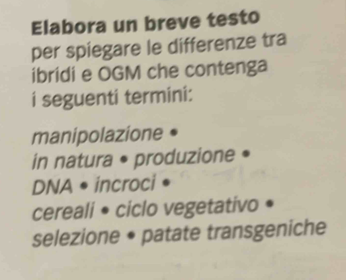 Elabora un breve testo 
per spiegare le differenze tra 
ibridi e OGM che contenga 
i seguenti termini: 
manipolazione • 
in natura • produzione • 
DNA • incroci • 
cereali • ciclo vegetativo • 
selezione • patate transgeniche