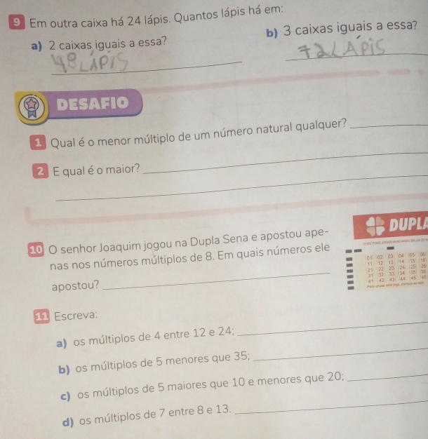 Em outra caixa há 24 lápis. Quantos lápis há em: 
a) 2 caixas iguais a essa? b) 3 caixas iguais a essa? 
_ 
_ 
DESAFIO 
1 Qual é o menor múltiplo de um número natural qualquer?_ 
_ 
_ 
2 E qual é o maior? 
_ 
10 O senhor Joaquim jogou na Dupla Sena e apostou ape- DUPLA 
nas nos números múltiplos de 8. Em quais números ele V h c p oọc JoGai Sancando (n lm Ōu b
01 (02 03) (04 05 | 06
125 26
apostou? _(21) (22) 23) (24) 11 12) 13 (14 15
16
41 42 43 44 31 32 33 (34 (35 36
45
*a unular este joga . merque ee redo 145i
_ 
11 Escreva: 
a) os múltiplos de 4 entre 12 e 24; 
b) os múltiplos de 5 menores que 35; 
_ 
_ 
c) os múltiplos de 5 maiores que 10 e menores que 20; 
_ 
d) os múltiplos de 7 entre 8 e 13.