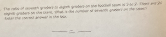 The ratio of seventh graders to eighth graders on the football team is 3 to 2. There are 24
eighth graders on the team. What is the number of seventh graders on the seam? 
Enter the correct anower in the box.