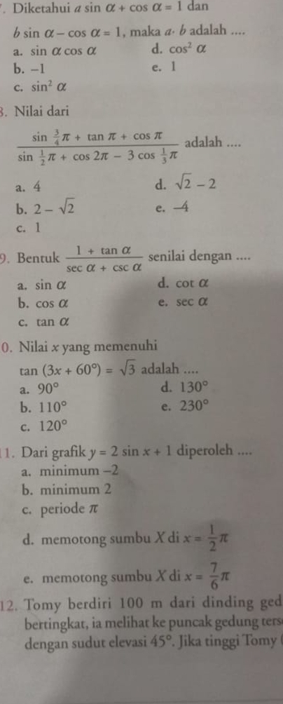 Diketahui asin alpha +cos alpha =1dan
b sin alpha -cos alpha =1 , maka a⋅ b adalah ....
a. sin alpha cos alpha d. cos^2alpha
b. -1 e. 1
c. sin^2alpha. Nilai dari
frac sin  3/4 π +tan π +cos π sin  1/2 π +cos 2π -3cos  1/3 π  adalah ....
a. 4 d. sqrt(2)-2
b. 2-sqrt(2) e. -4
c. 1
9. Bentuk  (1+tan alpha )/sec alpha +csc alpha   senilai dengan ....
d.
a. sin alpha cot alpha
b. cos alpha e. sec alpha
C. tan alpha
0. Nilai x yang memenuhi
tan (3x+60°)=sqrt(3) adalah ....
a. 90° d. 130°
b. 110° e. 230°
c. 120°
1. Dari grafik y=2sin x+1 diperoleh ....
a. minimum −2
b. minimum 2
c. periode π
d. memotong sumbu X di x= 1/2 π
e. memotong sumbu X di x= 7/6 π
12. Tomy berdiri 100 m dari dinding ged
bertingkat, ia melihat ke puncak gedung ters
dengan sudut elevasi 45°. Jika tinggi Tomy