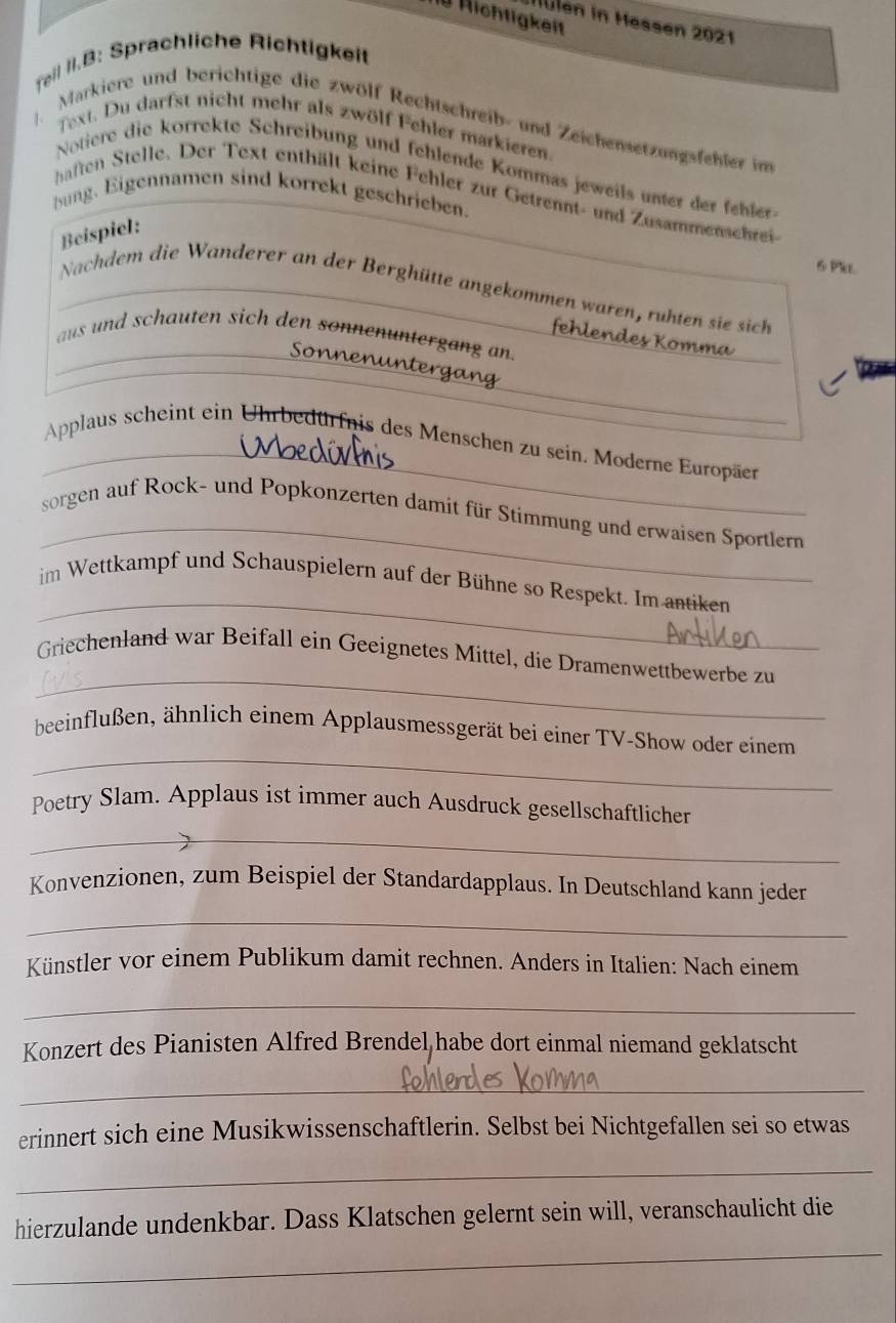 Richtigkeit
Nulen in Hessen 2021
feil II.B: Sprachliche Richtigkeit
Markiere und berichtige die zwölf Rechtschreib- und Zeichensetzungsfehler im
Text. Du darfst nicht mehr als zwölf Fehler markieren.
Notiere die korrekte Schreibung und fehlende Kommas jeweils unter der fehler
haften Stelle. Der Text enthält keine Fehler zur Getrennt- und Zusammenschrei
bung. Eigennamen sind korrekt geschrieben.
Beispiel:
6 PiL
Nachdem die Wanderer an der Berghütte angekommen waren, ruhten sie sich
_
fehlendes Komma
aus und schauten sich den sonnenuntergang an.
_
onen un t  g   
_
Applaus scheint ein Uhrbedürfnis des Menschen zu sein. Moderne Europäer
_
sorgen auf Rock- und Popkonzerten damit für Stimmung und erwaisen Sportlern
_
im Wettkampf und Schauspielern auf der Bühne so Respekt. Im antiken
_
Griechenland war Beifall ein Geeignetes Mittel, die Dramenwettbewerbe zu
_
beeinflußen, ähnlich einem Applausmessgerät bei einer TV-Show oder einem
Poetry Slam. Applaus ist immer auch Ausdruck gesellschaftlicher
_
Konvenzionen, zum Beispiel der Standardapplaus. In Deutschland kann jeder
_
Künstler vor einem Publikum damit rechnen. Anders in Italien: Nach einem
_
Konzert des Pianisten Alfred Brendel habe dort einmal niemand geklatscht
_
erinnert sich eine Musikwissenschaftlerin. Selbst bei Nichtgefallen sei so etwas
_
_
hierzulande undenkbar. Dass Klatschen gelernt sein will, veranschaulicht die