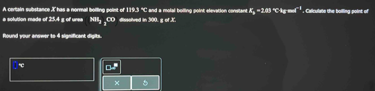 A certain substance X has a normal boiling point of 119.3 °C and a molal boiling point elevation constant K_b=2.03°C· kg· mol^(-1). Calculate the boiling point of 
a solution made of 25.4 g of urea NH_2_2CO dissolved in 300. g of X. 
Round your answer to 4 significant digits.
°C
×