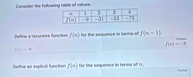 Consider the following table of values.
Define a recursive function f(n) for the sequence in terms of f(n-1).
Proviow
f(n)=-9
f(n)=-9
Define an explicit function f(n) for the sequence in terms of n.
Preview