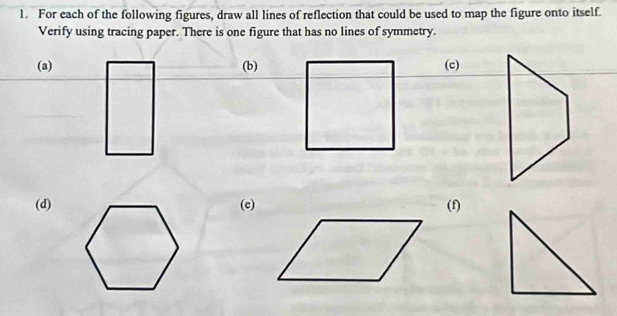 For each of the following figures, draw all lines of reflection that could be used to map the figure onto itself. 
Verify using tracing paper. There is one figure that has no lines of symmetry. 
(a) (b)(c) 
(d)(e)(f)