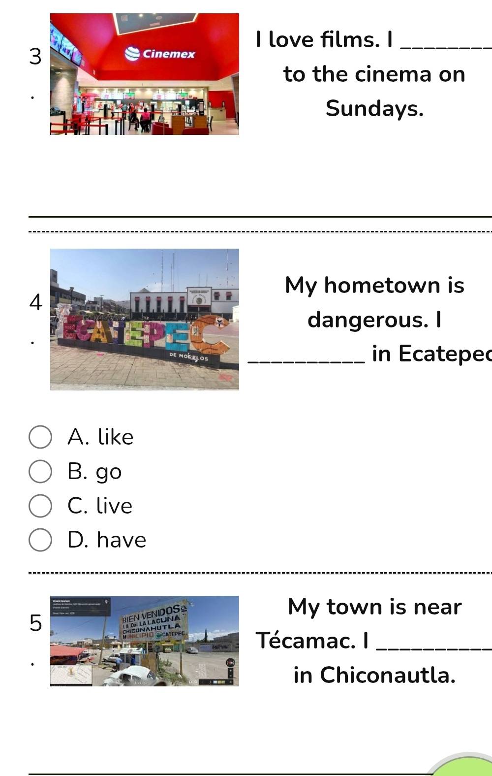 love films. I_
to the cinema on
Sundays.
My hometown is
4
dangerous. I
_
in Ecateped
A. like
B. go
C. live
D. have
My town is near
Técamac. I_
in Chiconautla.