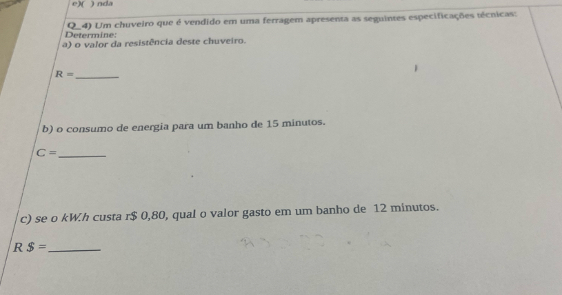 ( ) nda 
Q_4) Um chuveiro que é vendido em uma ferragem apresenta as seguintes especificações técnicas: 
Determine: 
a) o valor da resistência deste chuveiro.
R= _ 
b) o consumo de energia para um banho de 15 minutos. 
_ C=
c) se o kW.h custa r$ 0,80, qual o valor gasto em um banho de 12 minutos. 
R $= _