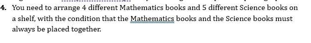 You need to arrange 4 different Mathematics books and 5 different Science books on 
a shelf, with the condition that the Mathematics books and the Science books must 
always be placed together.