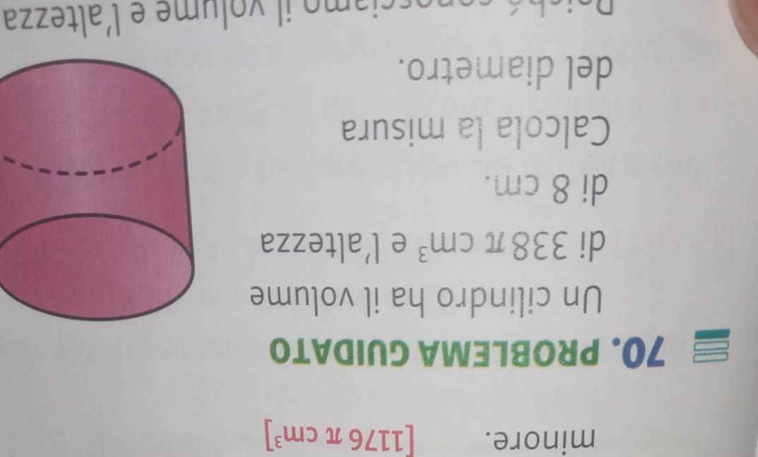 minore. [1176π cm^3]
70. PROBLEMA GUIDATO 
Un cilindro ha il volume 
di 338π cm^3 e l' altezza 
di 8 cm. 
Calcola la misura 
del diametro. 
ci o ol m e e l'altezza