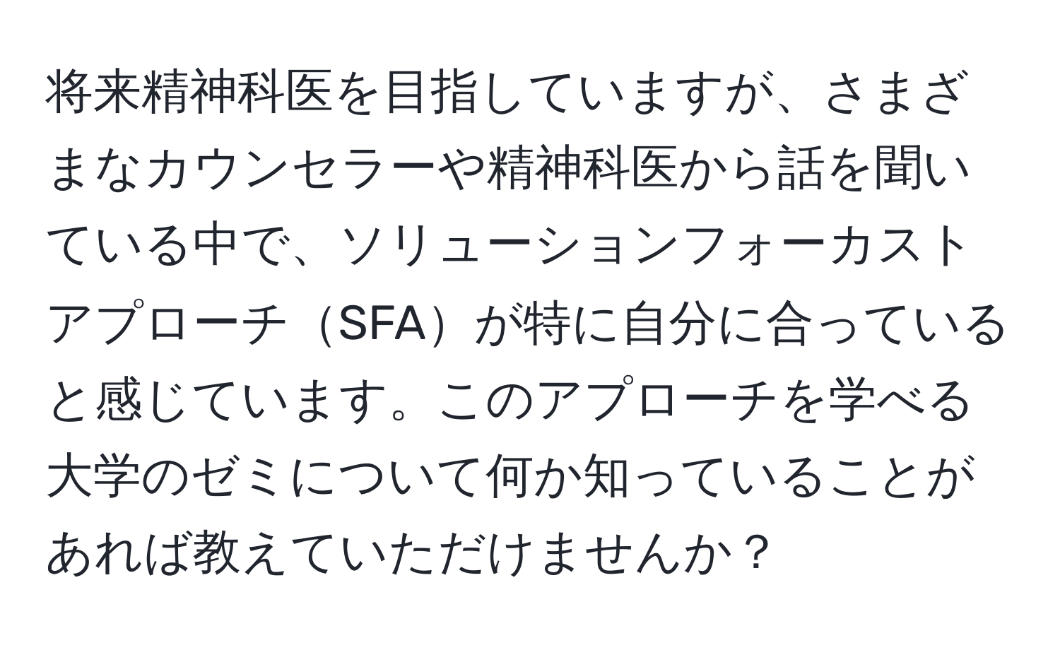 将来精神科医を目指していますが、さまざまなカウンセラーや精神科医から話を聞いている中で、ソリューションフォーカストアプローチSFAが特に自分に合っていると感じています。このアプローチを学べる大学のゼミについて何か知っていることがあれば教えていただけませんか？