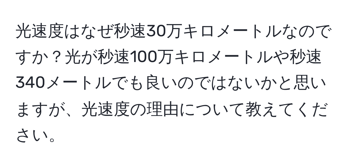 光速度はなぜ秒速30万キロメートルなのですか？光が秒速100万キロメートルや秒速340メートルでも良いのではないかと思いますが、光速度の理由について教えてください。