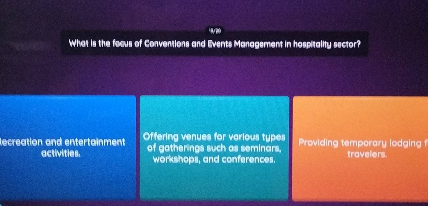 19/20
What is the focus of Conventions and Events Management in hospitality sector?
Recreation and entertainment Offering venues for various types Providing temporary lodging f
of gatherings such as seminars,
activities. travelers.
workshops, and conferences.