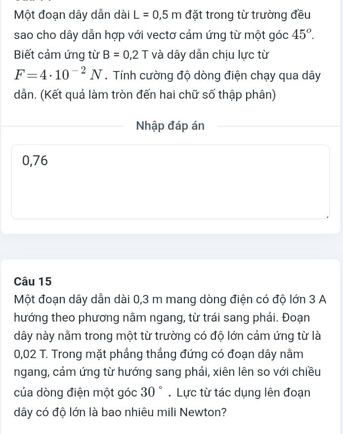 Một đoạn dây dẫn dài L=0,5m đặt trong từ trường đều 
sao cho dây dẫn hợp với vectơ cảm ứng từ một góc 45°. 
Biết cảm ứng từ B=0,2T và dây dẫn chịu lực từ
F=4· 10^(-2)N. Tính cường độ dòng điện chạy qua dây
dẫn. (Kết quả làm tròn đến hai chữ số thập phân) 
Nhập đáp án
0,76
Câu 15
Một đoạn dây dẫn dài 0,3 m mang dòng điện có độ lớn 3 A 
hướng theo phương nằm ngang, từ trái sang phải. Đoạn 
dây này nằm trong một từ trường có độ lớn cảm ứng từ là
0,02 T. Trong mặt phẳng thẳng đứng có đoạn dây nằm 
ngang, cảm ứng từ hướng sang phải, xiên lên so với chiều 
của dòng điện một góc 30°. Lực từ tác dụng lên đoạn 
dây có độ lớn là bao nhiêu mili Newton?