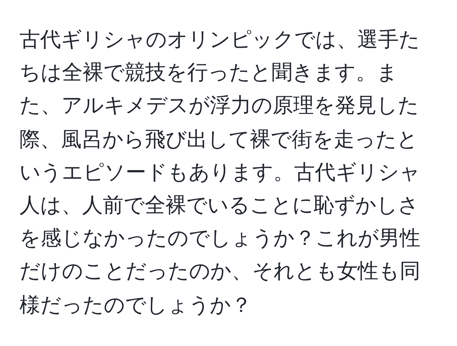 古代ギリシャのオリンピックでは、選手たちは全裸で競技を行ったと聞きます。また、アルキメデスが浮力の原理を発見した際、風呂から飛び出して裸で街を走ったというエピソードもあります。古代ギリシャ人は、人前で全裸でいることに恥ずかしさを感じなかったのでしょうか？これが男性だけのことだったのか、それとも女性も同様だったのでしょうか？