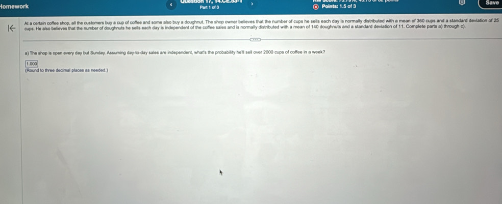 Homework Part 1 of 3 Points: 1.5 of 3 Save 
At a certain coffee shop, all the customers buy a cup of coffee and some also buy a doughnut. The shop owner believes that the number of cups he sells each day is normally distributed with a mean of 360 cups and a standard deviation of 25
cups. He also believes that the number of doughnuts he sells each day is independent of the coffee sales and is normally distributed with a mean of 140 doughnuts and a standard deviation of 11. Complete parts a) through c). 
a) The shop is open every day but Sunday. Assuming day-to- day sales are independent, what's the probability he'll sell over 2000 cups of coffee in a week?
1.000
(Round to three decimal places as needed.)