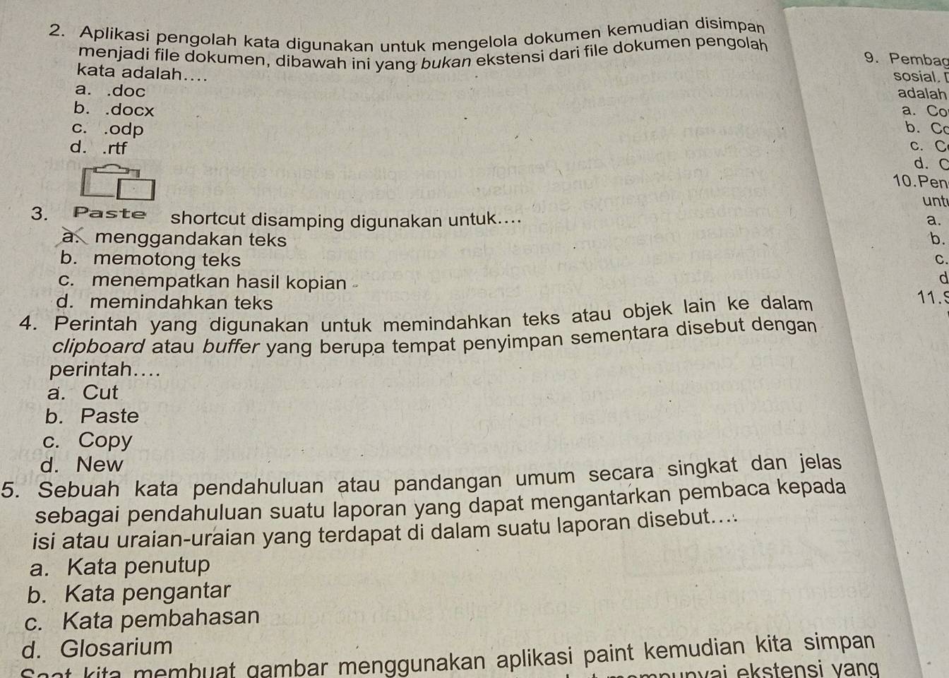 Aplikasi pengolah kata digunakan untuk mengelola dokumen kemudian disimpan
menjadi file dokumen, dibawah ini yang bukan ekstensi dari file dokumen pengolah
9. Pembag
kata adalah....
sosial.
a. .doc adalah
b. .docx a. Co
c. .odp b. Cc
d. . rtf c. C
d. C
10. Pen
unt
3. Paste shortcut disamping digunakan untuk.... a.
à. menggandakan teks b.
b. memotong teks C.
d
c. menempatkan hasil kopian 11.5
d. memindahkan teks
4. Perintah yang digunakan untuk memindahkan teks atau objek lain ke dalam
clipboard atau buffer yang berupa tempat penyimpan sementara disebut dengan
perintah....
a. Cut
b. Paste
c. Copy
d. New
5. Sebuah kata pendahuluan atau pandangan umum secara singkat dan jelas
sebagai pendahuluan suatu laporan yang dapat mengantarkan pembaca kepada
isi atau uraian-uraian yang terdapat di dalam suatu laporan disebut....
a. Kata penutup
b. Kata pengantar
c. Kata pembahasan
d. Glosarium
Saat kita membuat gambar menggunakan aplikasi paint kemudian kita simpan