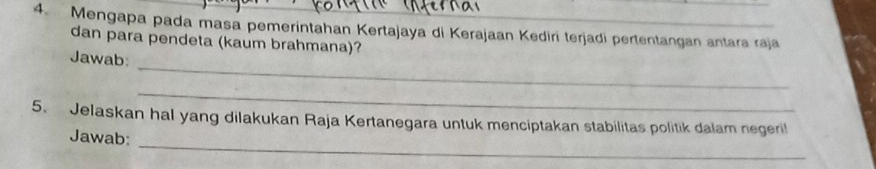 Mengapa pada masa pemerintahan Kertajaya di Kerajaan Kediri terjadi pertentangan antara raja 
dan para pendeta (kaum brahmana)? 
_ 
Jawab: 
_ 
_ 
5. Jelaskan hal yang dilakukan Raja Kertanegara untuk menciptakan stabilitas politik dalam negeri 
Jawab: