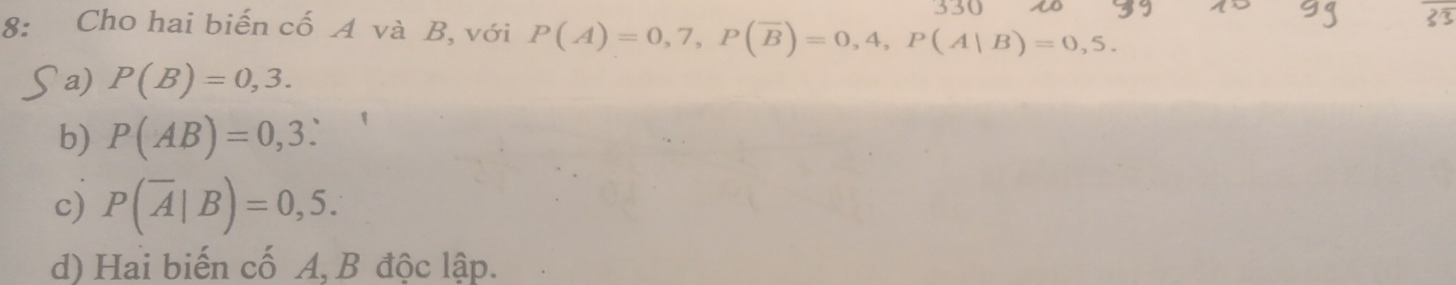 330
8: Cho hai biến cố A và B, với P(A)=0,7, P(overline B)=0,4, P(A|B)=0,5.
a) P(B)=0,3.
b) P(AB)=0,3 :
c) P(overline A|B)=0,5.
d) Hai biến cố A, B độc lập.