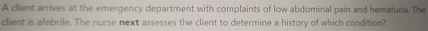 A client arrives at the emergency department with complaints of low abdominal pain and hematuria. The 
client is afebrile. The nurse next assesses the client to determine a history of which condition?