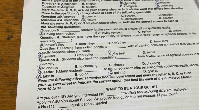 hers from that of the other three in pronunciation n each of t
Question 1: A.bachelor B. chapter Cr chemistry teacher
Question 2: A culture B. student C. institution buniversity
Mark the letter A, B, C, or D on your answer sheet to indicate the word that differs from the other
three in the position of primary stress in each of the following questions.
Question 3:A provide B. pursue C. succeed D. broaden
Question 4:A . mechanic (B. history C. achievement D. solution
Mark the letter A, B, C, or D on your answer sheet to indicate the correct answer to each of
the following questions.
Question 5: carefully for the exam, she could answer all the questions easily.
A Having been revised B. Having revised C. revise D. revised
Question 6: Students also have the opportunity to choose from a wide range of optional courses in the
university,_ ? C. don't they D. have they
A. haven't they B. aren't they
Question 7: :Learning from skilled people is _way of training because no teacher tells you what
exactly happens when you work.
A gooder B.the better C. the best D. better
Question 8: Students also have the opportunity_ from a wide range of optional courses in th
university.
A.to choose B. to choosing C. choose D. choosing
Question 9:M any students to higher education after receiving their vocational qualifications.
A. take in B. go on C. get into D. give in
Read the following advertisement/school announcement and mark the letter A, B, C, or D on
your answer sheet to indicate the correct option that best fits each of the numbered blanks
from 10 to 15.
WANT TO BE A TOUR GUIDE?
Are you over 18? Are you interested (10) travelling and exploring different cultures?
Apply to ABC Vocational School. We provide tour guide training courses all year round:
No (11)_ qualifications needed