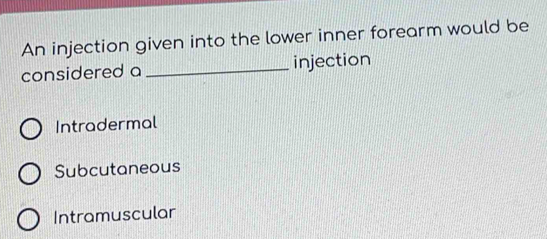 An injection given into the lower inner forearm would be
considered a _injection
Intradermal
Subcutaneous
Intramuscular