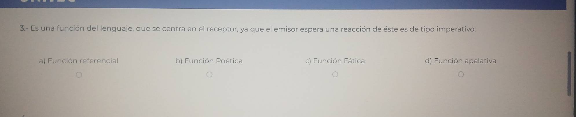 3.- Es una función del lenguaje, que se centra en el receptor, ya que el emisor espera una reacción de éste es de tipo imperativo:
a) Función referencial b) Función Poética c) Función Fática d) Función apelativa