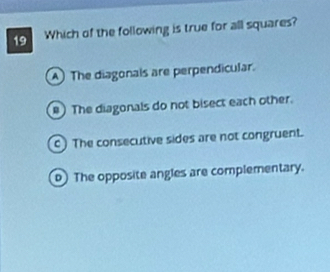 Which of the following is true for all squares?
A) The diagonals are perpendicular.
) The diagonals do not bisect each other.
c) The consecutive sides are not congruent.
) The opposite angles are complementary.