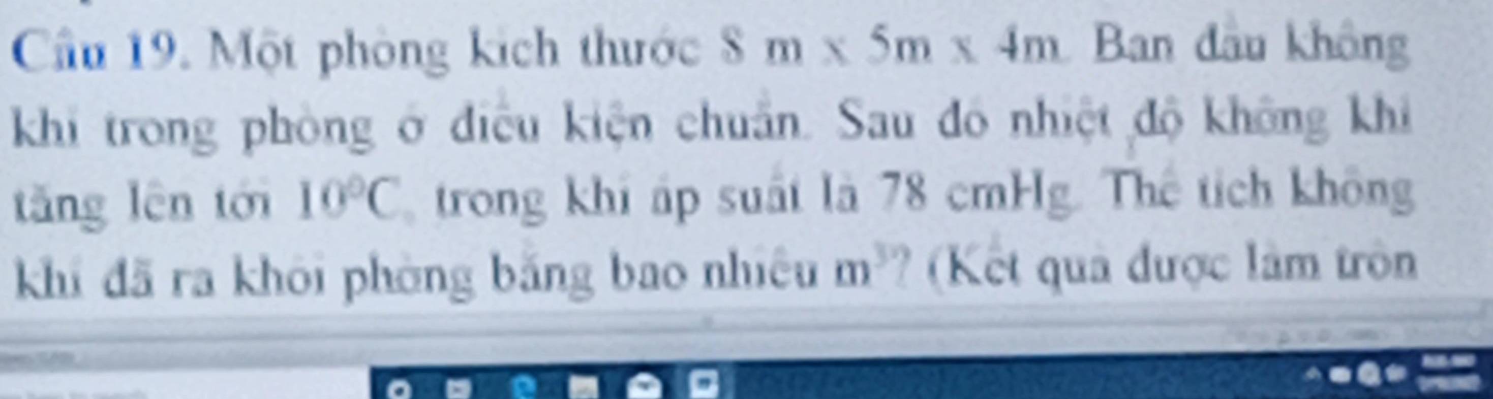 Cầu 19. Một phòng kích thước 8m* 5m* 4m Ban đầu không 
khi trong phòng ở điều kiện chuẩn. Sau đô nhiệt độ không khi 
tǎng lên tới 10°C trong khi áp suất là 78 cmHg. Thể tích không 
khí đã ra khōi phòng bǎng bao nhiệu m^3 ? (Kết quả được lâm tròn