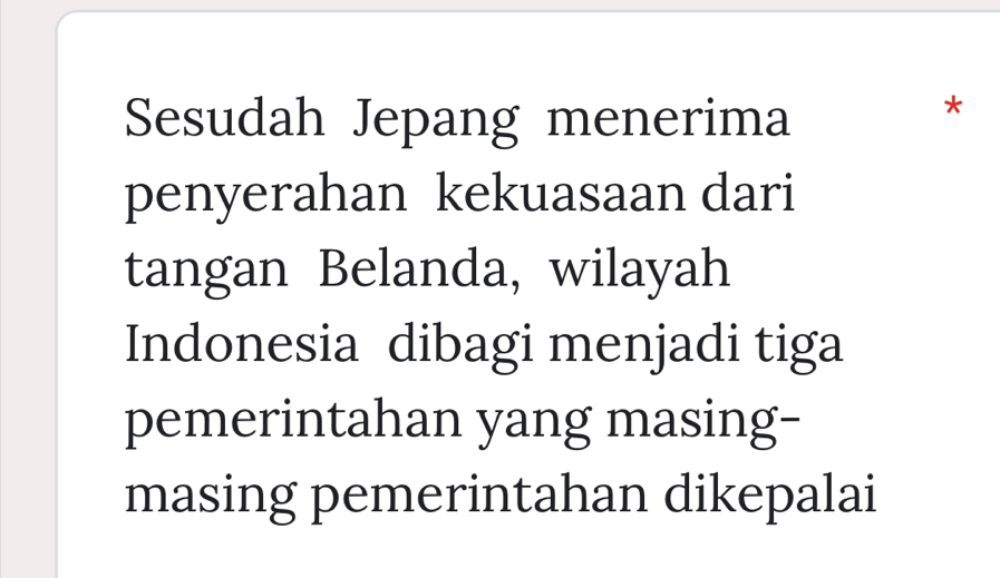 Sesudah Jepang menerima 
* 
penyerahan kekuasaan dari 
tangan Belanda, wilayah 
Indonesia dibagi menjadi tiga 
pemerintahan yang masing- 
masing pemerintahan dikepalai