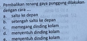 Pembalikan renang gaya punggung dilakukan
dengan cara ....
a. salto ke depan
b. setengah salto ke depan
c. memegang dinding kolam
d. menyentuh dinding kolam
e. menyentuh dinding kolam