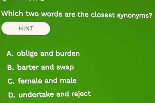 Which two words are the closest synonyms?
HINT
A. oblige and burden
B. barter and swap
C. female and male
D. undertake and reject