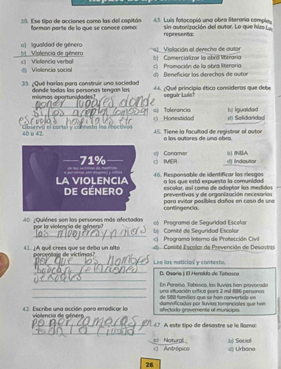 Ese tipo de acciones como las del capitán 43. Luis fotocopió una obra literaría complet
forman parte de lo que se conoce como: sin autorización del autor. Lo que hizo 
representa:
a) Igualdad de género
a)  Violación al derecho de autor
Violencia de género
c) Violencia verbal b) Comercializar la obra literaria
d) Violencia social c) Promoción de la obra literaría
d) Beneficiar los derechos de autor
39. ¿Qué harías para construir una sociedad
donde todas las personas tengan las 44. ¿Qué principio ético consideras que debe
mismas oportunidades? seguir Luís?
_
     
__
a) Tolerancia b) Igualdad
c)_Honestidad () Solidaridod
Observa el cartel y contesta los reactivos
40 o 42. 45. Tiene la facultad de registrar al autor
o los autores de una obra.
a) Conamer b) INBA
71% c IMER d) Indautor
de los víctimas de maltrsão
a persanas com aesores y reñas
LA VIOLENCIA 46. Responsable de identificar los riesgos
a los que está expuesta la comunidad
DE GÉNERO escolar, así coma de adoptar las medidas
preventivas y de organización necesarías
para evitar posibles daños en caso de una
contingencia.
40 ¿Quiénes son las personas más afectadas a) Programa de Seguridad Escolar
por la violencía de género?
_
b Comité de Seguridad Escolar
c) Programa Interno de Protección Civil
41. ¿A qué crees que se deba un alto d)  Comité Escolar de Prevención de Desastres
porcentaje de víctimas?
_Lee las naticias y contesta.
_
D. Osorio | El Heraído de Tabasco
_
_
En Paraíso, Tabasco, las fluvías han provocado
una situación crítica para 2 mil 886 personos
_de 588 familías que se han convertido en
damnificadas por lluvías torrenciales que han
42. Escribe una acción para erradicar la afectado gravemente al município.
violencia de género
_47 A este tipo de desastre se le llama:
_
c) Natural.b) Social
c) Antrópico d) Urbano
26