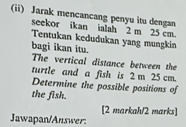 (ii) Jarak mencancang penyu itu dengan 
seekor ikan ialah 2 m 25 cm. 
Tentukan kedudukan yang mungkin 
bagi ikan itu. 
The vertical distance between the 
turtle and a fish is 2 m 25 cm. 
Determine the possible positions of 
the fish. 
[2 markah/2 marks] 
Jawapan/Answer: