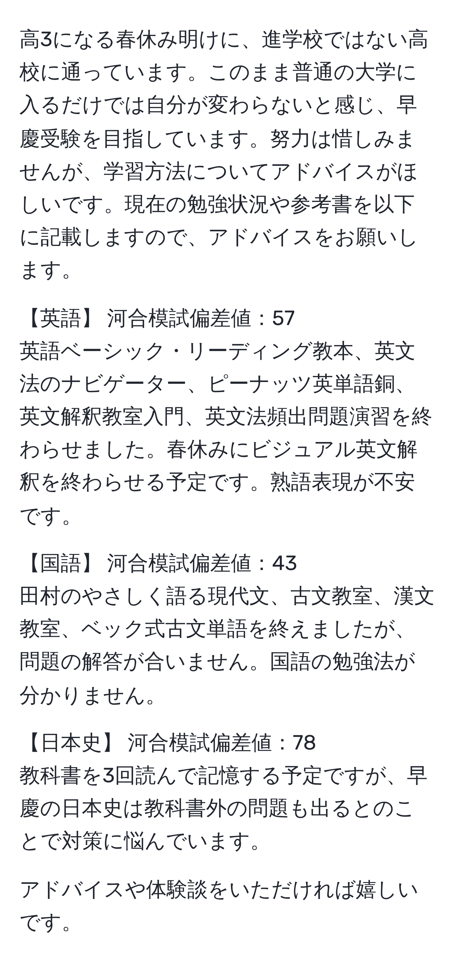 高3になる春休み明けに、進学校ではない高校に通っています。このまま普通の大学に入るだけでは自分が変わらないと感じ、早慶受験を目指しています。努力は惜しみませんが、学習方法についてアドバイスがほしいです。現在の勉強状況や参考書を以下に記載しますので、アドバイスをお願いします。

【英語】 河合模試偏差値：57
英語ベーシック・リーディング教本、英文法のナビゲーター、ピーナッツ英単語銅、英文解釈教室入門、英文法頻出問題演習を終わらせました。春休みにビジュアル英文解釈を終わらせる予定です。熟語表現が不安です。

【国語】 河合模試偏差値：43
田村のやさしく語る現代文、古文教室、漢文教室、ベック式古文単語を終えましたが、問題の解答が合いません。国語の勉強法が分かりません。

【日本史】 河合模試偏差値：78
教科書を3回読んで記憶する予定ですが、早慶の日本史は教科書外の問題も出るとのことで対策に悩んでいます。

アドバイスや体験談をいただければ嬉しいです。